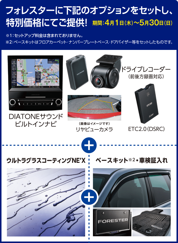 フォレスターに下記のオプションをセットし、特別価格にてご提供！期間：4月1日（木）〜5月30日（日）※１：セットアップ料金は含まれておりません。※２：ベースキットはフロアカーペット・ナンバープレートベース・ドアバイザー等をセットしたものです。DIATONEサウンドビルトインナビ リヤビューカメラ ドライブレコーダー ETC2.0 ウルトラグラスコーティングNE'X ベースキット※2車検証入れ