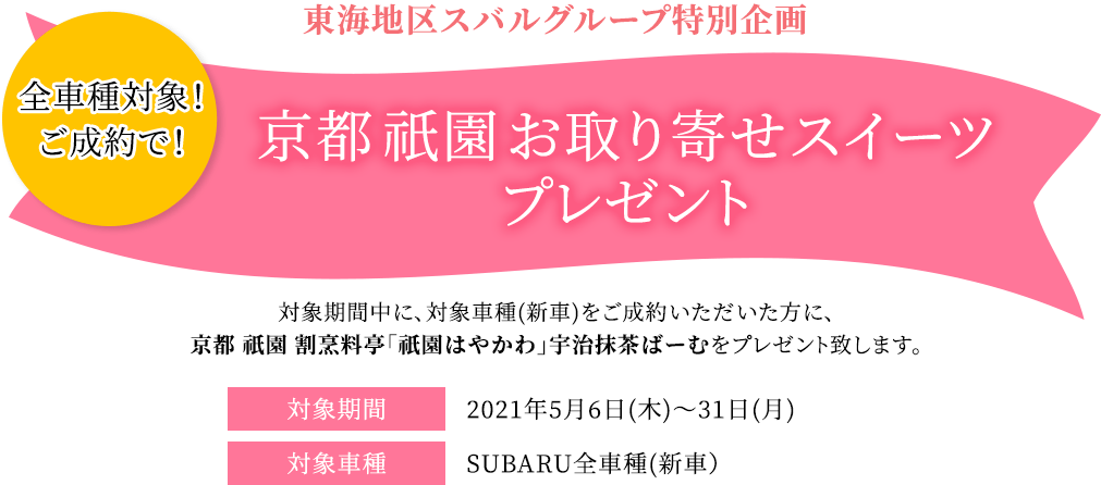 東海地区スバルグループ特別企画 全車種対象！ご成約で！ 京都 祇園 お取り寄せスイーツプレゼント 対象期間中の対象車種(新車)をご成約いただいた方に、京都 祇園 割烹料亭「祇園はやかわ」宇治抹茶ばーむをプレゼントします。 対象期間2021年5月6日(木)～5月31日(月)対象車種SUBARU全車種(新車）