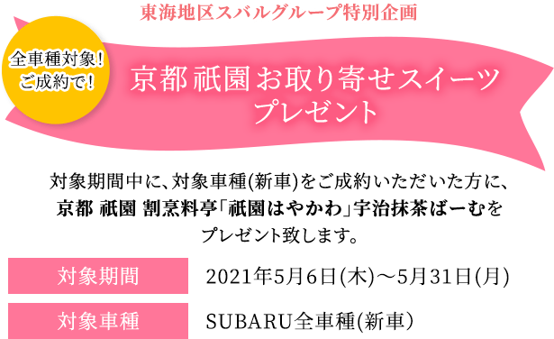 東海地区スバルグループ特別企画 全車種対象！ご成約で！ 京都 祇園 お取り寄せスイーツプレゼント 対象期間中の対象車種(新車)をご成約いただいた方に、京都 祇園 割烹料亭「祇園はやかわ」宇治抹茶ばーむをプレゼントします。 対象期間2021年5月6日(木)～5月31日(月)対象車種SUBARU全車種(新車）