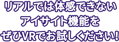 リアルでは体感できないアイサイト機能をぜひVRでお試しください！