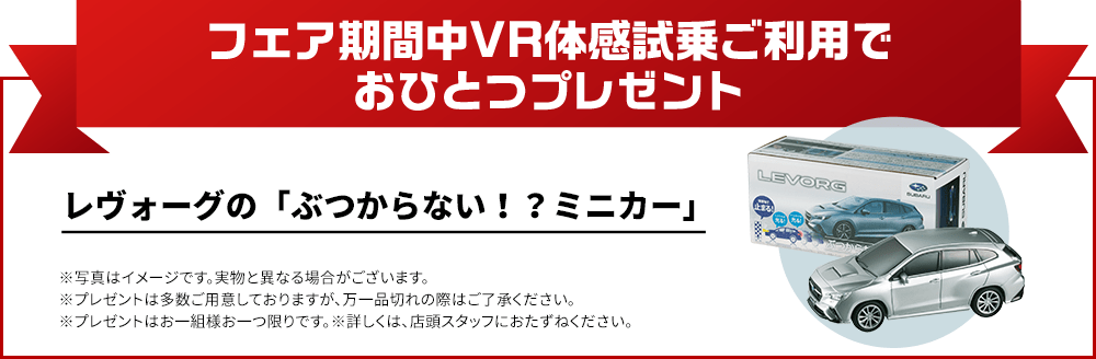 フェア期間中VR体感試乗でおひとつプレゼント レヴォーグ「ぶつからない！？ミニカー」 ※写真はイメージです。実物と異なる場合がございます。※プレゼントは多数ご用意しておりますが、万一品切れの際はご了承ください。※プレゼントはお一組様お一つ限りです。※詳しくは、店頭スタッフにおたずねください。