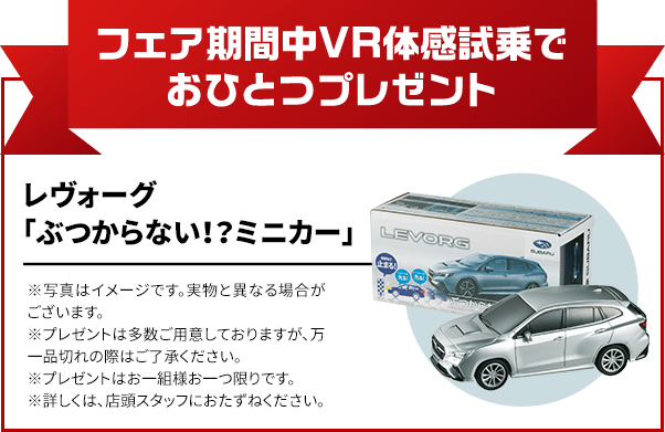 フェア期間中VR体感試乗でおひとつプレゼント レヴォーグ「ぶつからない！？ミニカー」 ※写真はイメージです。実物と異なる場合がございます。※プレゼントは多数ご用意しておりますが、万一品切れの際はご了承ください。※プレゼントはお一組様お一つ限りです。※詳しくは、店頭スタッフにおたずねください。