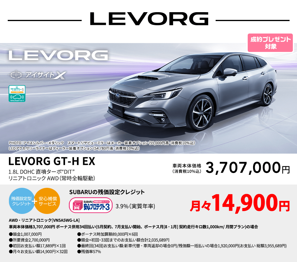 LEVORG PHOTO：アイスシルバー・メタリック　スマートリヤビューミラーはメーカー装着オプション（55,000円高・消費税10%込）LEDアクセサリーライナーはディーラー装着オプション（54,780円高・消費税10%込） LEVORG GT-H EX 1.8L DOHC 直噴ターボ“DIT” リニアトロニック AWD（常時全輪駆動） 車両本体価格（消費税10%込） 3,707,000円 SUBARUの残価設定クレジット 3.9%（実質年率) 月々15,000円 AWD・リニアトロニック[VN5A5WG-LA]車両本体価格3,707,000円 ボーナス併用34回払い(5月契約、7月支払い開始、ボーナス月[8・1月] 契約走行キロ数1,000km/ 月間プラン)の場合 ●頭金1,007,000円●所要資金2,700,000円●初回お支払い額 16,496円×1回●月々お支払い額15,000円×32回 ●ボーナス時加算額89,000円×6回●頭金+初回~33回までのお支払い額合計2,037,496円●最終回(34回)お支払い額:新車代替・車両返却の場合0円/残価額一括払いの場合1,920,000円(お支払い 総額3,957,496円) ●残価率57%