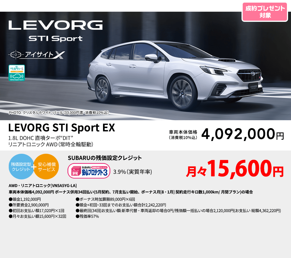 PHOTO：クリスタルホワイト・パール（33,000円高・消費税10%込） LEVORG STI Sport EX 1.8L DOHC 直噴ターボ“DIT” リニアトロニック AWD（常時全輪駆動） 車両本体価格（消費税10%込） 4,092,000円 SUBARUの残価設定クレジット 3.9%（実質年率) 月々15,600円 AWD・リニアトロニック[VN5A5YG-LA]車両本体価格4,092,000円 ボーナス併用34回払い(5月契約、7月支払い開始、ボーナス月[8・1月] 契約走行キロ数1,000km/ 月間プラン)の場合 ●頭金1,192,000円●所要資金2,900,000円●初回お支払い額 17,020円×1回●月々お支払い額15,600円×32回 ●ボーナス時加算額89,000円×6回●頭金+初回~33回までのお支払い額合計2,242,220円●最終回(34回)お支払い額:新車代替・車両返却の場合0円/残価額一括払いの場合2,120,000円(お支払い 総額4,362,220円) ●残価率57%