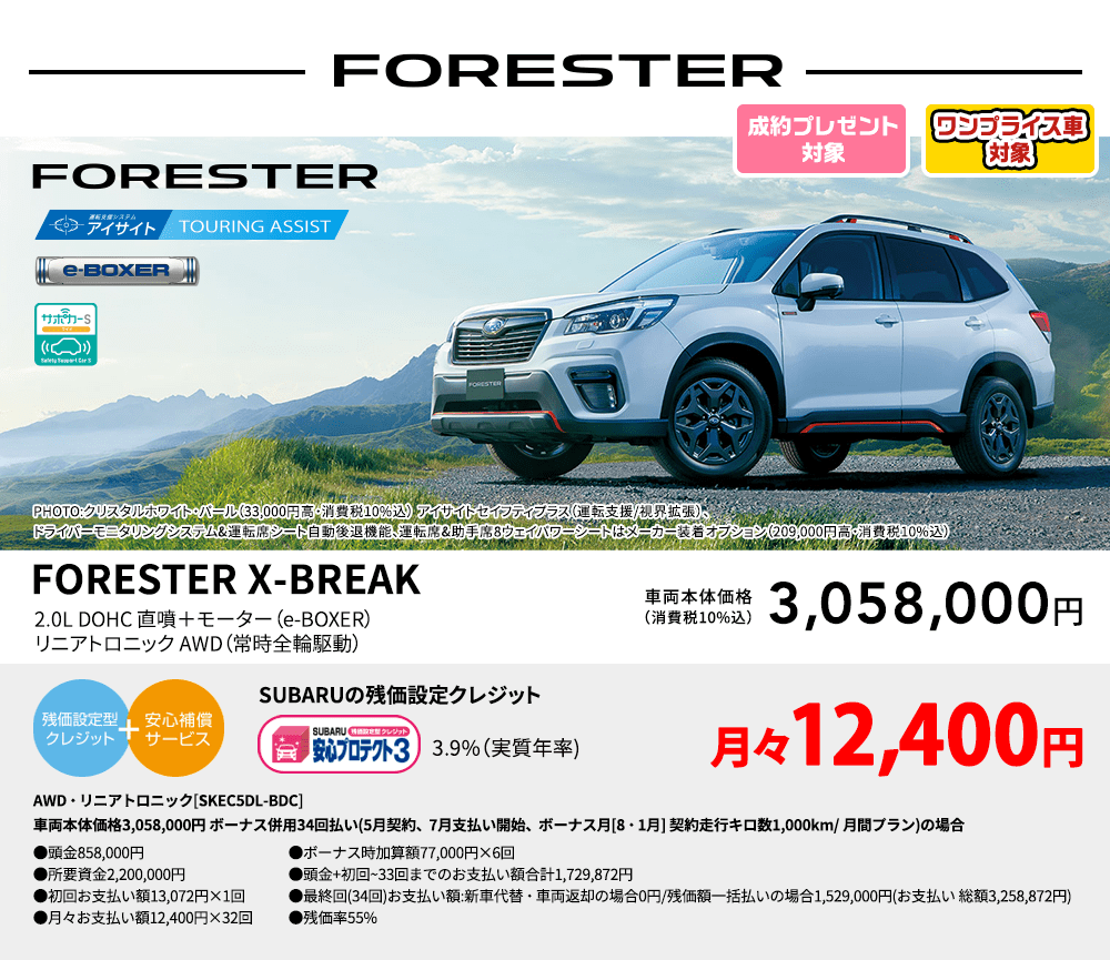 ワンプライス車対象 FORESTER PHOTO:クリスタルホワイト・パール（33,000円高・消費税10%込） アイサイトセイフティプラス（運転支援/視界拡張）、ドライバーモニタリングシステム&運転席シート自動後退機能、運転席&助手席8ウェイパワーシートはメーカー装着オプション（209,000円高・消費税10%込） FORESTER X-BREAK 2.0L DOHC 直噴＋モーター（e-BOXER）リニアトロニック AWD（常時全輪駆動） 車両本体価格（消費税10%込） 3,058,000円 SUBARUの残価設定クレジット 3.9%（実質年率) 月々12,400円〜 AWD・リニアトロニック[SKEC5DL-BDC]車両本体価格3,058,000円 ボーナス併用34回払い(5月契約、7月支払い開始、ボーナス月[8・1月] 契約走行キロ数1,000km/ 月間プラン)の場合 ●頭金858,000円●所要資金2,200,000円●初回お支払い額13,072円×1回●月々お支払い額12,400円×32回 ●ボーナス時加算額77,000円×6回●頭金+初回~33回までのお支払い額合計1,729,872円●最終回(34回)お支払い額:新車代替・車両返却の場合0円/残価額一括払いの場合1,529,000円(お支払い 総額3,258,872円) ●残価率55%