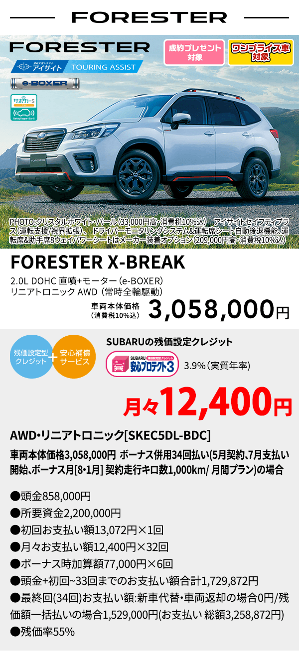 ワンプライス車対象 FORESTER PHOTO:クリスタルホワイト・パール（33,000円高・消費税10%込） アイサイトセイフティプラス（運転支援/視界拡張）、ドライバーモニタリングシステム&運転席シート自動後退機能、運転席&助手席8ウェイパワーシートはメーカー装着オプション（209,000円高・消費税10%込） FORESTER X-BREAK 2.0L DOHC 直噴＋モーター（e-BOXER）リニアトロニック AWD（常時全輪駆動） 車両本体価格（消費税10%込） 3,058,000円 SUBARUの残価設定クレジット 3.9%（実質年率) 月々12,400円〜 AWD・リニアトロニック[SKEC5DL-BDC]車両本体価格3,058,000円 ボーナス併用34回払い(5月契約、7月支払い開始、ボーナス月[8・1月] 契約走行キロ数1,000km/ 月間プラン)の場合 ●頭金858,000円●所要資金2,200,000円●初回お支払い額13,072円×1回●月々お支払い額12,400円×32回 ●ボーナス時加算額77,000円×6回●頭金+初回~33回までのお支払い額合計1,729,872円●最終回(34回)お支払い額:新車代替・車両返却の場合0円/残価額一括払いの場合1,529,000円(お支払い 総額3,258,872円) ●残価率55%