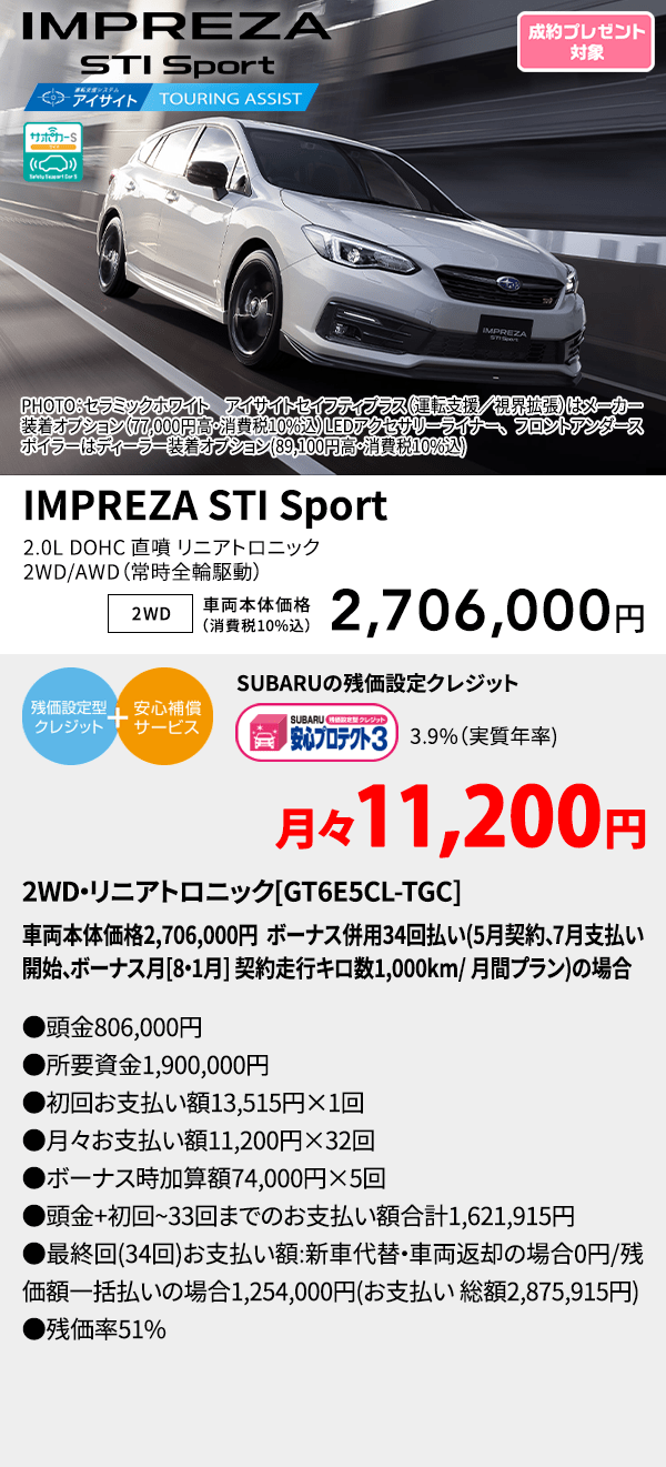 PHOTO：セラミックホワイト　アイサイトセイフティプラス（運転支援／視界拡張）はメーカー装着オプション（77,000円高・消費税10%込）LEDアクセサリーライナー、フロントアンダースポイラーはディーラー装着オプション(89,100円高・消費税10%込) IMPREZA STI Sport 2.0L DOHC 直噴 リニアトロニック2WD/AWD（常時全輪駆動） 2WD 車両本体価格（消費税10%込） 2,706,000円 SUBARUの残価設定クレジット 3.9%（実質年率) 月々11,200円 2WD・リニアトロニック[GT6E5CL-TGC]車両本体価格2,706,000円 ボーナス併用34回払い(5月契約、7月支払い開始、ボーナス月[8・1月] 契約走行キロ数1,000km/ 月間プラン)の場合 ●頭金806,000円●所要資金1,900,000円●初回お支払い額13,515円×1回●月々お支払い額11,200円×32回 ●ボーナス時加算額74,000円×6回●頭金+初回~33回までのお支払い額合計1,621,915円●最終回(34回)お支払い額:新車代替・車両返却の場合0円/残価額一括払いの場合1,254,000円(お支払い 総額2,875,915円) ●残価率51%