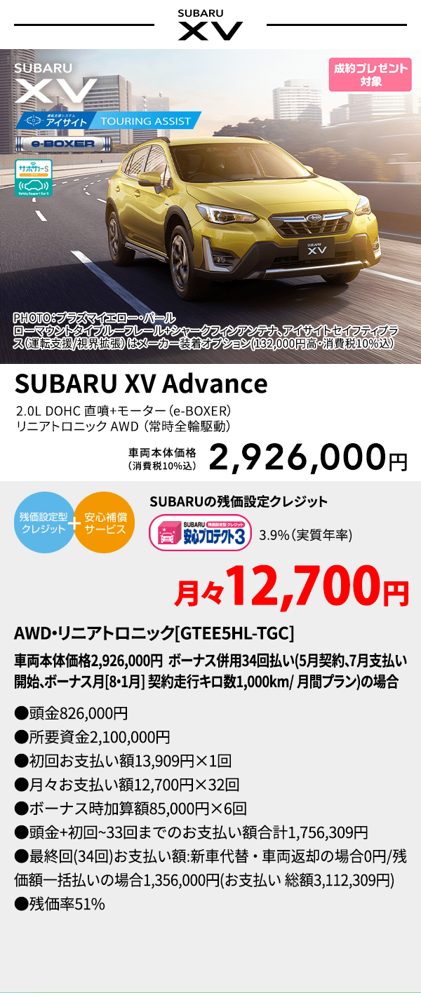 PHOTO：プラズマイエロー・パール　ローマウントタイプルーフレール+シャークフィンアンテナ、アイサイトセイフティプラス(運転支援/視界拡張)はメーカー装着オプション(132,000円高・消費税10%込) SUBARU XV Advance 2.0L DOHC 直噴＋モーター（e-BOXER）リニアトロニック AWD（常時全輪駆動） 車両本体価格（消費税10%込） 2,926,000円 SUBARUの残価設定クレジット 3.9%（実質年率) 月々12,700円 AWD・リニアトロニック[GTEE5HL-TGC]車両本体価格2,926,000円 ボーナス併用34回払い(5月契約、7月支払い開始、ボーナス月[8・1月] 契約走行キロ数1,000km/ 月間プラン)の場合 ●頭金826,000円●所要資金2,100,000円●初回お支払い額13,909円×1回●月々お支払い額12,700円×32回 ●ボーナス時加算額85,000円×6回●頭金+初回~33回までのお支払い額合計1,756,309円●最終回(34回)お支払い額:新車代替・車両返却の場合0円/残価額一括払いの場合1,356,000円(お支払い 総額3,112,309円) ●残価率51%