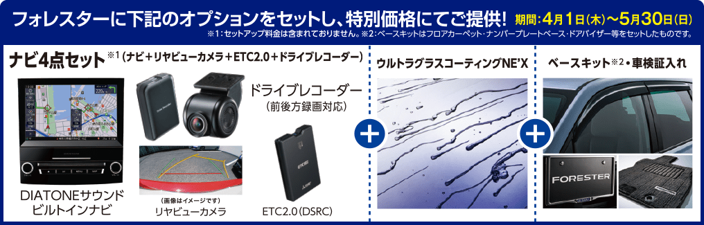 フォレスターに下記のオプションをセットし、特別価格にてご提供！期間：4月1日（木）〜5月30日（日）※１：セットアップ料金は含まれておりません。※２：ベースキットはフロアカーペット・ナンバープレートベース・ドアバイザー等をセットしたものです。DIATONEサウンドビルトインナビ リヤビューカメラ ドライブレコーダー ETC2.0 ウルトラグラスコーティングNE'X ベースキット※2車検証入れ