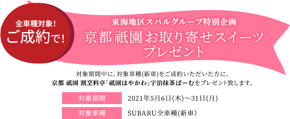 東海地区スバルグループ特別企画 全車種対象！ご成約で！ 京都 祇園 お取り寄せスイーツプレゼント 対象期間中の対象車種(新車)をご成約いただいた方に、京都 祇園 割烹料亭「祇園はやかわ」宇治抹茶ばーむをプレゼントします。 対象期間2021年5月6日(木)～5月31日(月)対象車種SUBARU全車種(新車）