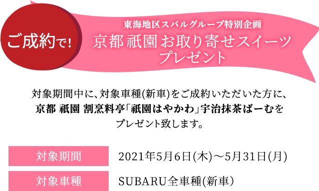 東海地区スバルグループ特別企画 全車種対象！ご成約で！ 京都 祇園 お取り寄せスイーツプレゼント 対象期間中の対象車種(新車)をご成約いただいた方に、京都 祇園 割烹料亭「祇園はやかわ」宇治抹茶ばーむをプレゼントします。 対象期間2021年5月6日(木)～5月31日(月)対象車種SUBARU全車種(新車）