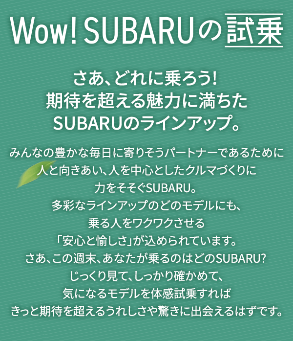 Wow! SUBARUの試乗 さあ、どれに乗ろう! 期待を超える魅力に満ちたSUBARUのラインアップ。みんなの豊かな毎日に寄りそうパートナーであるために人と向きあい、人を中心としたクルマづくりに力をそそぐSUBARU。 多彩なラインアップのどのモデルにも、乗る人をワクワクさせる「安心と愉しさ」が込められています。さあ、この週末、あなたが乗るのはどのSUBARU? じっくり見て、しっかり確かめて、気になるモデルを体感試乗すればきっと期待を超えるうれしさや驚きに出会えるはずです。