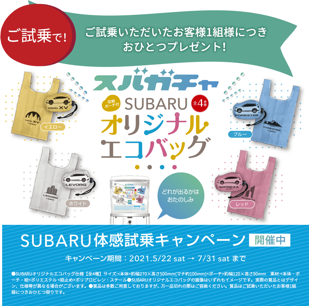 ご試乗で！ ご試乗いただいたお客様1組様につきおひとつプレゼント！SUBARUオリジナルエコバッグ SUBARU体感試乗キャンペーン 開催中 キャンペーン期間：2021.5/22sat→7/31satまで ●SUBARUオリジナルエコバッグ仕様【全4種】サイズ:<本体>約幅270×高さ500mm(マチ約100mm)<ポーチ>約幅120×高さ90mm　素材:<本体・ポーチ・紐>ポリエステル <紐止め>ポリプロピレン・スチール●SUBARUオリジナルエコバッグの画像はいずれもイメージです。実際の賞品とはデザイン、仕様等が異なる場合がございます。●賞品は多数ご用意しておりますが、 万一品切れの際はご容赦ください。賞品はご試乗いただいたお客様1組様につきおひとつ限りです。