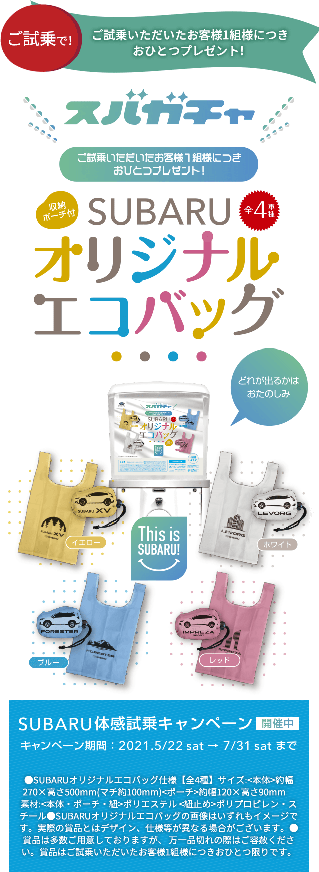 ご試乗で！ ご試乗いただいたお客様1組様につきおひとつプレゼント！SUBARUオリジナルエコバッグ SUBARU体感試乗キャンペーン 開催中 キャンペーン期間：2021.5/22sat→7/31satまで ●SUBARUオリジナルエコバッグ仕様【全4種】サイズ:<本体>約幅270×高さ500mm(マチ約100mm)<ポーチ>約幅120×高さ90mm　素材:<本体・ポーチ・紐>ポリエステル <紐止め>ポリプロピレン・スチール●SUBARUオリジナルエコバッグの画像はいずれもイメージです。実際の賞品とはデザイン、仕様等が異なる場合がございます。●賞品は多数ご用意しておりますが、 万一品切れの際はご容赦ください。賞品はご試乗いただいたお客様1組様につきおひとつ限りです。