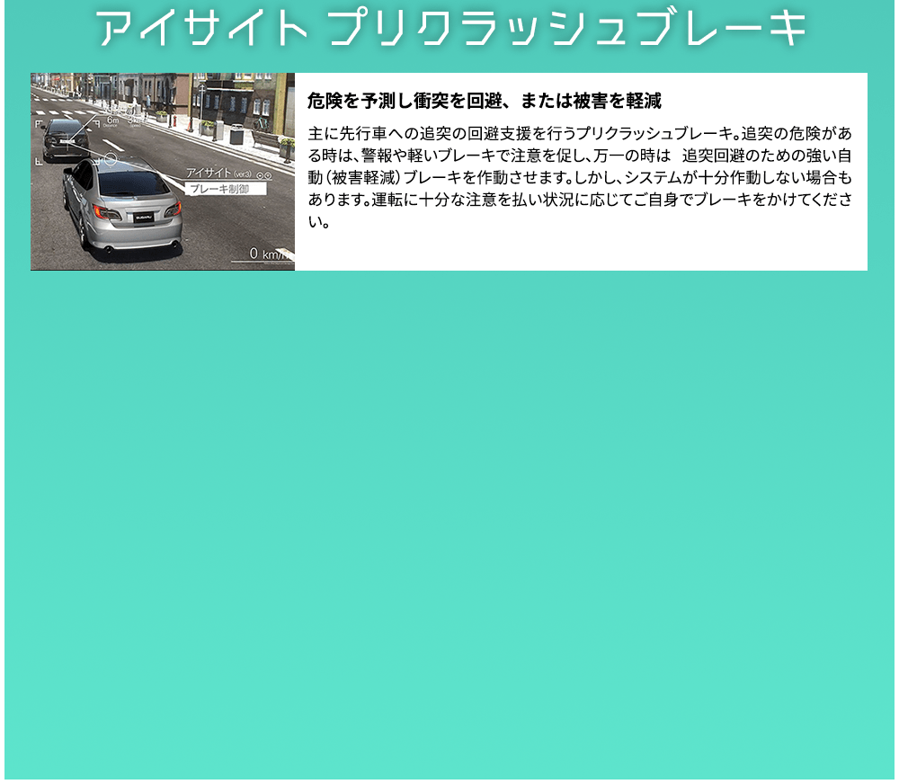 アイサイト プリクラッシュブレーキ 危険を予測し衝突を回避、または被害を軽減 主に先行車への追突の回避支援を行うプリクラッシュブレーキ。追突の危険がある時は、警報や軽いブレーキで注意を促し、万一の時は 追突回避のための強い自動（被害軽減）ブレーキを作動させます。しかし、システムが十分作動しない場合もあります。運転に十分な注意を払い状況に応じてご自身でブレーキをかけてください。