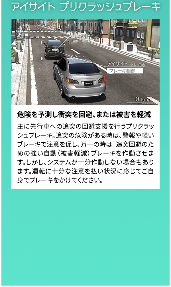 アイサイト プリクラッシュブレーキ 危険を予測し衝突を回避、または被害を軽減 主に先行車への追突の回避支援を行うプリクラッシュブレーキ。追突の危険がある時は、警報や軽いブレーキで注意を促し、万一の時は 追突回避のための強い自動（被害軽減）ブレーキを作動させます。しかし、システムが十分作動しない場合もあります。運転に十分な注意を払い状況に応じてご自身でブレーキをかけてください。