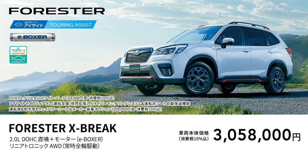 FORESTER PHOTO:クリスタルホワイト・パール（33,000円高・消費税10%込） アイサイトセイフティプラス（運転支援/視界拡張）、ドライバーモニタリングシステム&運転席シート自動後退機能、運転席&助手席8ウェイパワーシートはメーカー装着オプション（209,000円高・消費税10%込） FORESTER X-BREAK 2.0L DOHC 直噴＋モーター（e-BOXER）リニアトロニック AWD（常時全輪駆動） 車両本体価格（消費税10%込） 3,058,000円