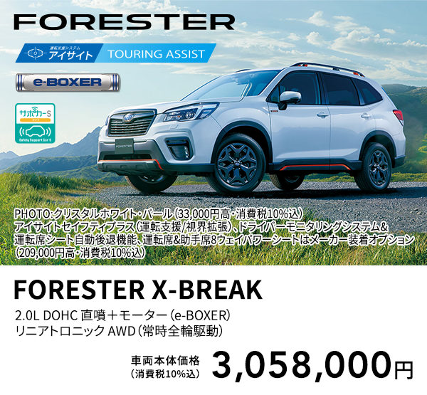 FORESTER PHOTO:クリスタルホワイト・パール（33,000円高・消費税10%込） アイサイトセイフティプラス（運転支援/視界拡張）、ドライバーモニタリングシステム&運転席シート自動後退機能、運転席&助手席8ウェイパワーシートはメーカー装着オプション（209,000円高・消費税10%込） FORESTER X-BREAK 2.0L DOHC 直噴＋モーター（e-BOXER）リニアトロニック AWD（常時全輪駆動） 車両本体価格（消費税10%込） 3,058,000円