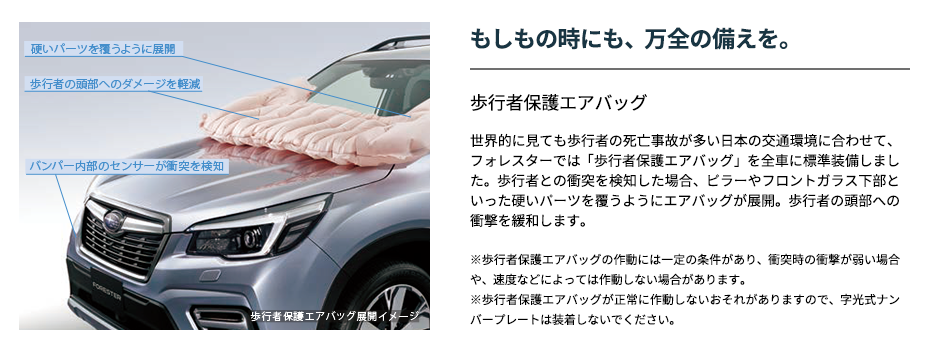 もしもの時にも、万全の備えを。 歩行者保護エアバッグ世界的に見ても歩行者の死亡事故が多い日本の交通環境に合わせて、フォレスターでは「歩行者保護エアバッグ」を全車に標準装備しました。歩行者との衝突を検知した場合、ピラーやフロントガラス下部といった硬いパーツを覆うようにエアバッグが展開。歩行者の頭部への衝撃を緩和します。※歩行者保護エアバッグの作動には一定の条件があり、衝突時の衝撃が弱い場合や、速度などによっては作動しない場合があります。※歩行者保護エアバッグが正常に作動しないおそれがありますので、字光式ナンバープレートは装着しないでください。