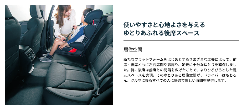使いやすさと心地よさを与えるゆとりあふれる後席スペース 居住空間新たなプラットフォームをはじめとするさまざまな工夫によって、前席・後席ともに左右席間や肩周り、足元に十分なゆとりを確保しました。特に後席は前席との間隔を広げたことで、よりひろびろとした足元スペースを実現。そのゆとりある居住空間が、ドライバーはもちろん、クルマに乗るすべての人に快適で愉しい時間を提供します。
