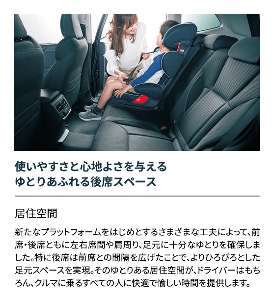 使いやすさと心地よさを与えるゆとりあふれる後席スペース 居住空間新たなプラットフォームをはじめとするさまざまな工夫によって、前席・後席ともに左右席間や肩周り、足元に十分なゆとりを確保しました。特に後席は前席との間隔を広げたことで、よりひろびろとした足元スペースを実現。そのゆとりある居住空間が、ドライバーはもちろん、クルマに乗るすべての人に快適で愉しい時間を提供します。