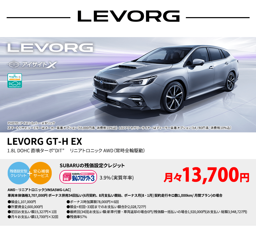 LEVORG PHOTO： アイスシルバー・メタリック　スマートリヤビューミラーはメーカー装着オプション（55,000円高・消費税10%込）LEDアクセサリーライナーはディーラー装着オプション（54,780円高・消費税10%込） LEVORG GT-H EX 1.8L DOHC 直噴ターボ“DIT” 　リニアトロニック AWD（常時全輪駆動） SUBARUの残価設定クレジット 3.9%（実質年率) 月々13,700円 AWD・リニアトロニック[VN5A5WG-LAC]車両本体価格3,707,000円 ボーナス併用34回払い(6月契約、8月支払い開始、ボーナス月[8・1月] 契約走行キロ数1,000km/ 月間プラン)の場合 ●頭金1,107,000円●所要資金2,600,000円●初回お支払い額15,327円×1回●月々お支払い額13,700円×32回 ●ボーナス時加算額78,000円×6回●頭金+初回~33回までのお支払い額合計2,028,727円●最終回(34回)お支払い額:新車代替・車両返却の場合0円/残価額一括払いの場合1,920,000円(お支払い 総額3,948,727円) ●残価率57%