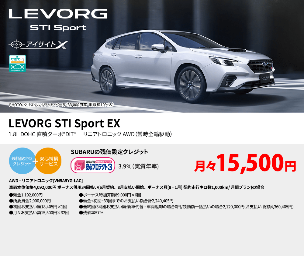 LEVORG STI PHOTO：クリスタルホワイト・パール（33,000円高・消費税10%込） LEVORG STI Sport EX 1.8L DOHC 直噴ターボ“DIT” 　リニアトロニック AWD（常時全輪駆動） SUBARUの残価設定クレジット 3.9%（実質年率) 月々15,500円 AWD・リニアトロニック[VN5A5YG-LAC]車両本体価格4,092,000円 ボーナス併用34回払い(6月契約、8月支払い開始、ボーナス月[8・1月] 契約走行キロ数1,000km/ 月間プラン)の場合 ●頭金1,192,000円●所要資金2,900,000円●初回お支払い額18,405円×1回●月々お支払い額15,500円×32回 ●ボーナス時加算額89,000円×6回●頭金+初回~33回までのお支払い額合計2,240,405円●最終回(34回)お支払い額:新車代替・車両返却の場合0円/残価額一括払いの場合2,120,000円(お支払い 総額4,360,405円) ●残価率57%