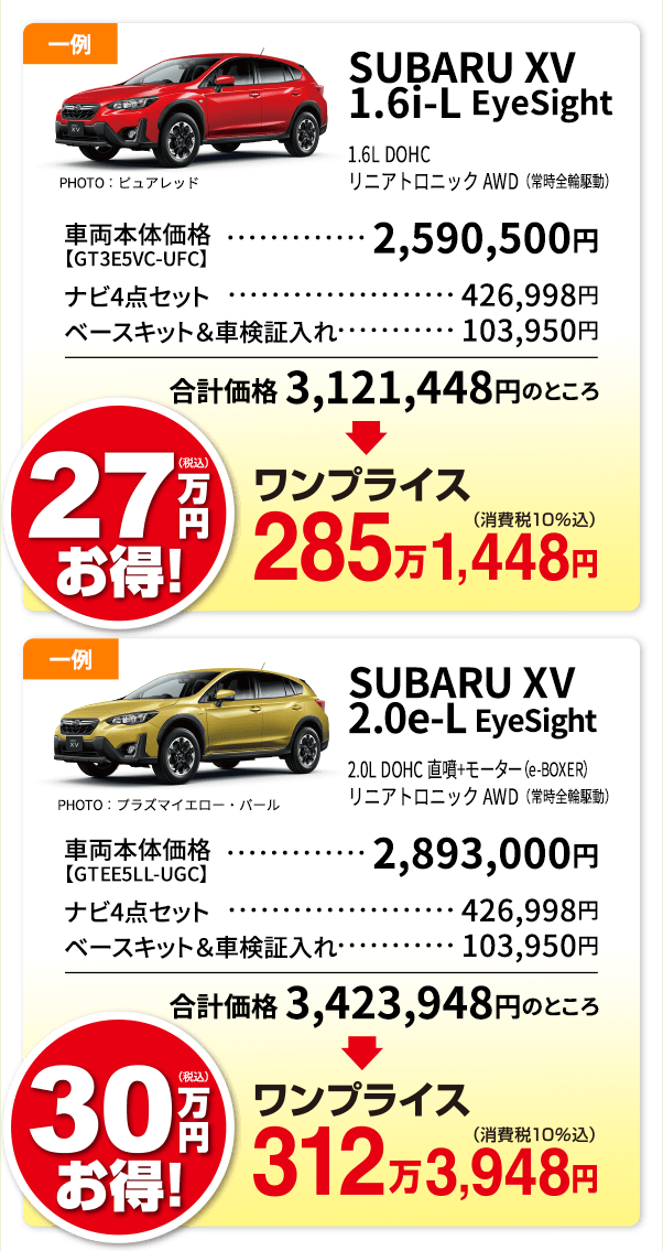 SUBARU XV 1.6i-L EyeSight 1.6i-L DOHC リニアトロニック AWD（常時全輪駆動） PHOTO：1.6i-L EyeSight ピュアレッド 車両本体価格【GT3E5VC-UFC】・・・2,590,500円 ナビ4点セット・・・426,998円 ベースキット＆車検証入れ・・・103,950 合計価格 3,121,448円のところ ワンプライス285万1,448円 SUBARU XV 2.0e-L EyeSight 2.0i-L DOHC 直噴+モーター（e-BOXER） リニアトロニック AWD（常時全輪駆動）PHOTO：2.0e-L EyeSight プラズマイエロー・パール 車両本体価格【GT3E5VC-UFC】・・・ 2,893,000円 ナビ4点セット・・・426,998円 ベースキット＆車検証入れ・・・103,950 合計価格 3,423,948円のところ ワンプライス312万3,948円