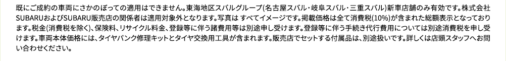 既にご成約の車両にさかのぼっての適用はできません。東海地区スバルグループ(名古屋スバル・岐阜スバル・三重スバル)新車店舗のみ有効です。株式会社SUBARUおよびSUBARU販売店の関係者は適用対象外となります。写真は すべてイメージです。掲載価格は全て消費税(10%)が含まれた総額表示となっております。税金(消費税を除く)、保険料、リサイクル料金、登録等に伴う諸費用等は別途申し受けます。登録等に伴う手続き代行費用については別途消費税 を申し受けます。車両本体価格には、タイヤパンク修理キットとタイヤ交換用工具が含まれます。販売店でセットする付属品は、別途扱いです。詳しくは店頭スタッフへお問い合わせください。