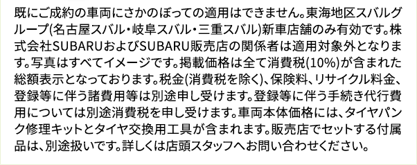 既にご成約の車両にさかのぼっての適用はできません。東海地区スバルグループ(名古屋スバル・岐阜スバル・三重スバル)新車店舗のみ有効です。株式会社SUBARUおよびSUBARU販売店の関係者は適用対象外となります。写真は すべてイメージです。掲載価格は全て消費税(10%)が含まれた総額表示となっております。税金(消費税を除く)、保険料、リサイクル料金、登録等に伴う諸費用等は別途申し受けます。登録等に伴う手続き代行費用については別途消費税 を申し受けます。車両本体価格には、タイヤパンク修理キットとタイヤ交換用工具が含まれます。販売店でセットする付属品は、別途扱いです。詳しくは店頭スタッフへお問い合わせください。