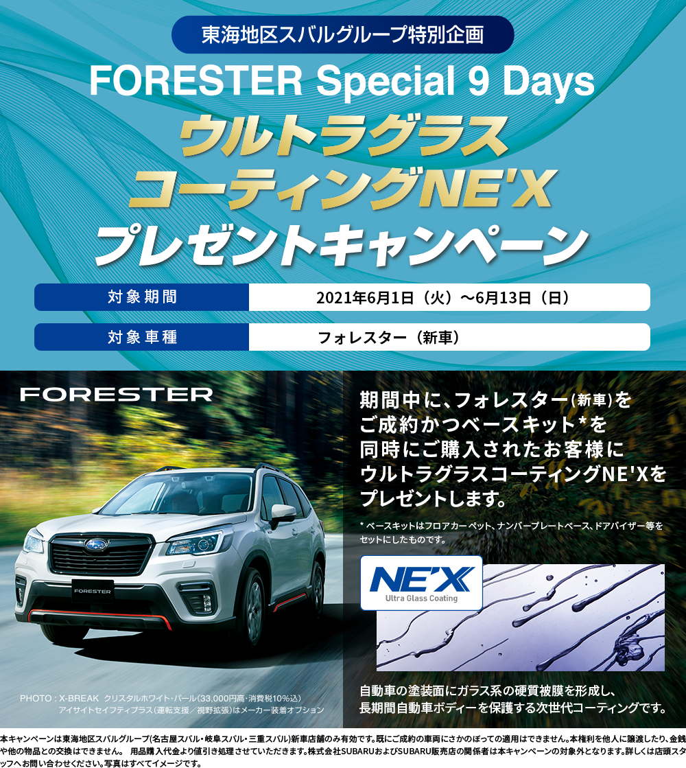 東海地区スバルグループ特別企画 FORESTER Special 9 Days ウルトラグラスコーティングNE'X プレゼントキャンペーン 対象期間 2021年6月1日（火）〜6月13日（日） 対象車種 フォレスター（新車） FORESTER PHOTO:X-BREAK クリスタスホワイト・パール(33,000円高・消費税10%込) アイサイトセイフティプラス(運転支援・視野拡張)はメーカー装着オプション 期間中に、フォレスター(新車)をご成約かつベースキット*を同時にご購入されたお客様にウルトラグラスコーティングNE'Xをプレゼントします。* ベースキットはフロアカーペット、ナンバープレートベース、ドアバイザー等をセットにしたものです。 本キャンペーンは東海地区スバルグループ(名古屋スバル・岐阜スバル・三重スバル)新車店舗のみ有効です。既にご成約の車両にさかのぼっての適用はできません。本権利を他人に譲渡したり、金銭や他の物品との交換はできません。 用品購入代金より値引き処理させていただきます。株式会社SUBARUおよびSUBARU販売店の関係者は本キャンペーンの対象外となります。詳しくは店頭スタッフへお問い合わせください。写真はすべてイメージです。
