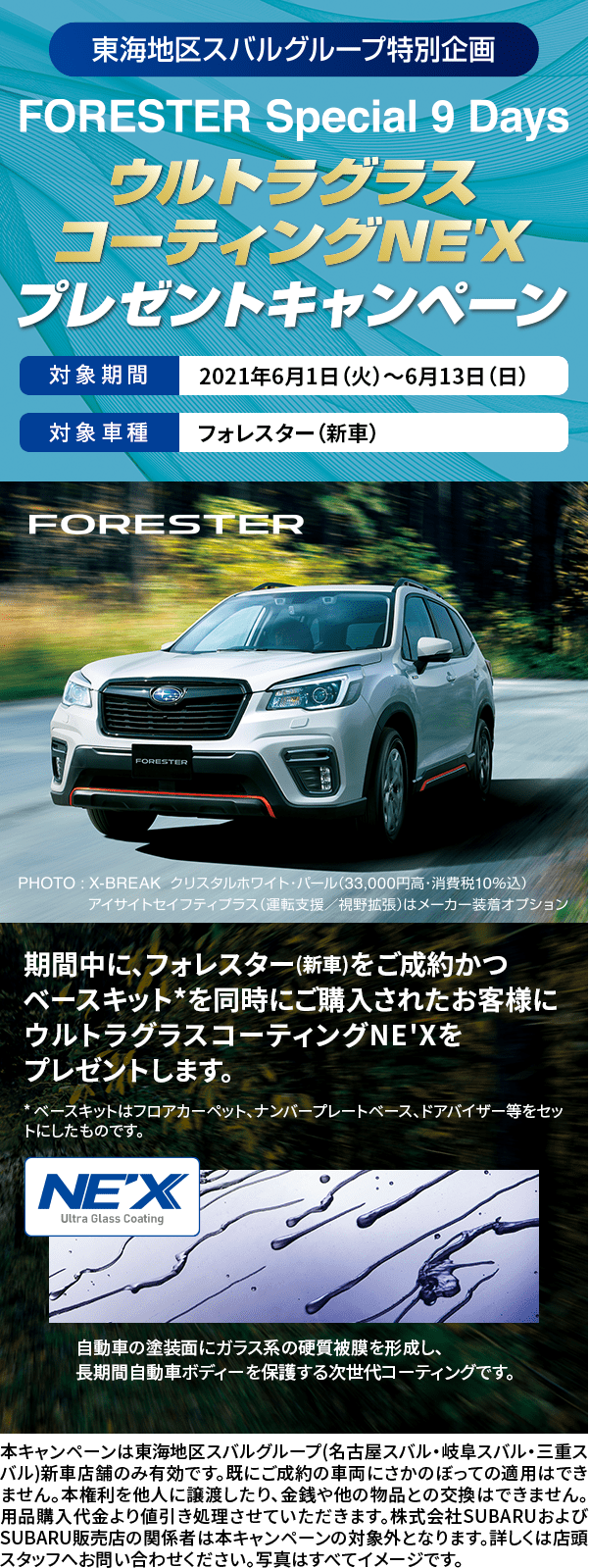 東海地区スバルグループ特別企画 FORESTER Special 9 Days ウルトラグラスコーティングNE'X プレゼントキャンペーン 対象期間 2021年6月1日（火）〜6月13日（日） 対象車種 フォレスター（新車） FORESTER PHOTO:X-BREAK クリスタスホワイト・パール(33,000円高・消費税10%込) アイサイトセイフティプラス(運転支援・視野拡張)はメーカー装着オプション 期間中に、フォレスター(新車)をご成約かつベースキット*を同時にご購入されたお客様にウルトラグラスコーティングNE'Xをプレゼントします。* ベースキットはフロアカーペット、ナンバープレートベース、ドアバイザー等をセットにしたものです。 本キャンペーンは東海地区スバルグループ(名古屋スバル・岐阜スバル・三重スバル)新車店舗のみ有効です。既にご成約の車両にさかのぼっての適用はできません。本権利を他人に譲渡したり、金銭や他の物品との交換はできません。 用品購入代金より値引き処理させていただきます。株式会社SUBARUおよびSUBARU販売店の関係者は本キャンペーンの対象外となります。詳しくは店頭スタッフへお問い合わせください。写真はすべてイメージです。