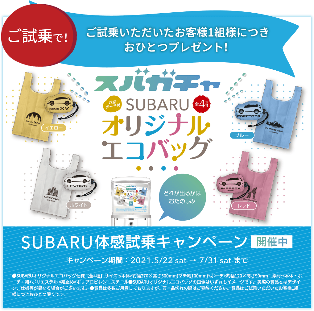 ご試乗で！ ご試乗いただいたお客様1組様につきおひとつプレゼント！ スバガチャ SUBARU オリジナルエコバッグ SUBARU体感試乗キャンペーン開催中 キャンペーン期間：2021.5/22sat→7/31satまで ●SUBARUオリジナルエコバッグ仕様【全4種】サイズ:<本体>約幅270×高さ500mm(マチ約100mm)<ポーチ>約幅120×高さ90mm　素材:<本体・ポーチ・紐>ポリエステル <紐止め>ポリプロピレン・スチール●SUBARUオリジナルエコバッグの画像はいずれもイメージです。実際の賞品とはデザイン、仕様等が異なる場合がございます。●賞品は多数ご用意しておりますが、 万一品切れの際はご容赦ください。賞品はご試乗いただいたお客様1組様につきおひとつ限りです。