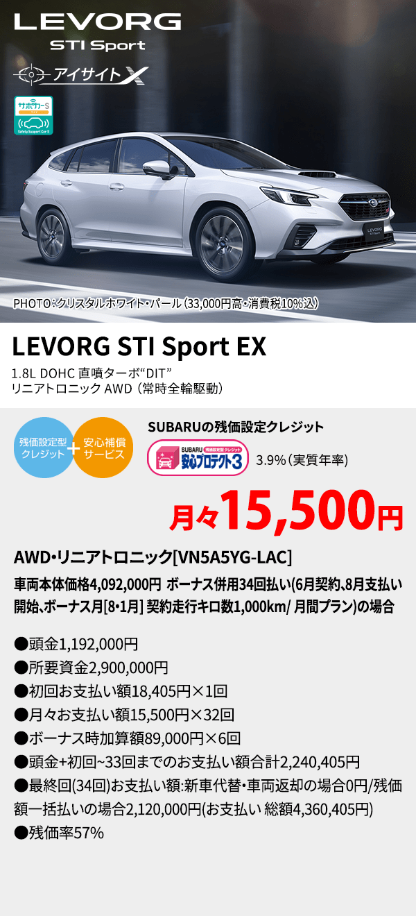 LEVORG STI PHOTO：クリスタルホワイト・パール（33,000円高・消費税10%込） LEVORG STI Sport EX 1.8L DOHC 直噴ターボ“DIT” 　リニアトロニック AWD（常時全輪駆動） SUBARUの残価設定クレジット 3.9%（実質年率) 月々15,500円 AWD・リニアトロニック[VN5A5YG-LAC]車両本体価格4,092,000円 ボーナス併用34回払い(6月契約、8月支払い開始、ボーナス月[8・1月] 契約走行キロ数1,000km/ 月間プラン)の場合 ●頭金1,192,000円●所要資金2,900,000円●初回お支払い額18,405円×1回●月々お支払い額15,500円×32回 ●ボーナス時加算額89,000円×6回●頭金+初回~33回までのお支払い額合計2,240,405円●最終回(34回)お支払い額:新車代替・車両返却の場合0円/残価額一括払いの場合2,120,000円(お支払い 総額4,360,405円) ●残価率57%
