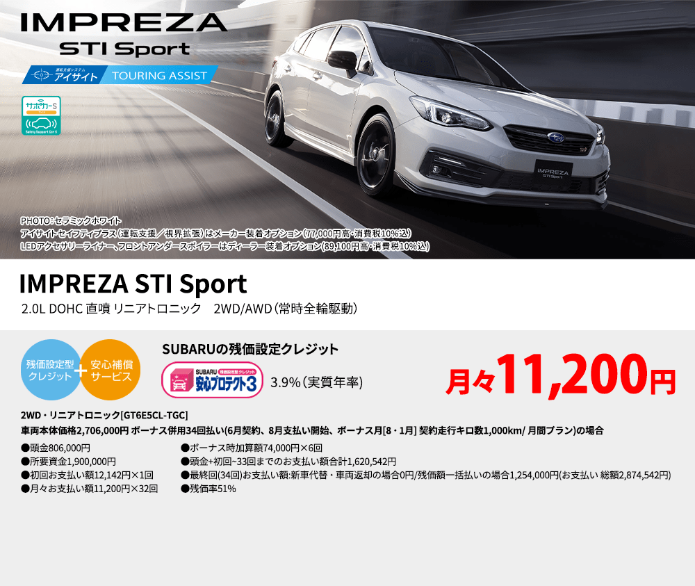 IMPREZA STI Sport PHOTO：セラミックホワイト　アイサイトセイフティプラス（運転支援／視界拡張）はメーカー装着オプション（77,000円高・消費税10%込）LEDアクセサリーライナー、フロントアンダースポイラーはディーラー装着オプション(89,100円高・消費税10%込) IMPREZA STI Sport 2.0L DOHC 直噴 リニアトロニック　2WD/AWD（常時全輪駆動） SUBARUの残価設定クレジット 3.9%（実質年率) 月々11,200円 2WD・リニアトロニック[GT6E5CL-TGC]車両本体価格2,706,000円 ボーナス併用34回払い(6月契約、8月支払い開始、ボーナス月[8・1月] 契約走行キロ数1,000km/ 月間プラン)の場合 ●頭金806,000円●所要資金1,900,000円●初回お支払い額12,142円×1回●月々お支払い額11,200円×32回 ●ボーナス時加算額74,000円×6回●頭金+初回~33回までのお支払い額合計1,620,542円●最終回(34回)お支払い額:新車代替・車両返却の場合0円/残価額一括払いの場合1,254,000円(お支払い 総額2,874,542円) ●残価率51%