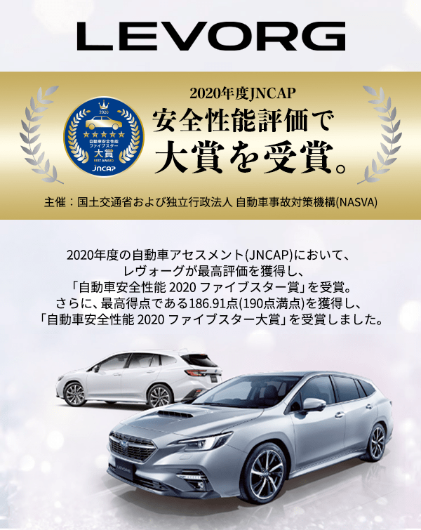 2020年度JNCAP 安全性能評価で大賞を受賞。主催：国土交通省および独立行政法人 自動車事故対策機構(NASVA) 2020年度の自動車アセスメント(JNCAP)において、レヴォーグが最高評価を獲得し、「自動車安全性能 2020 ファイブスター賞」を受賞。さらに、最高得点である186.91点(190点満点)を獲得し、「自動車安全性能 2020 ファイブスター大賞」を受賞しました。