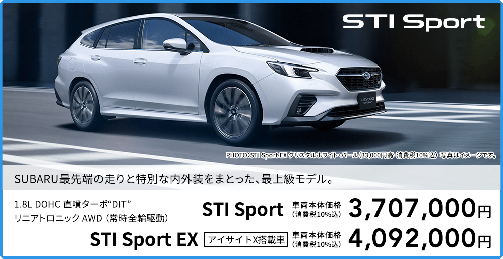 SUBARU最先端の走りと特別な内外装をまとった、最上級モデル。PHOTO：STI Sport EX クリスタルホワイト・パール（33,000円高・消費税10%込） 写真はイメージです。1.8L DOHC 直噴ターボ“DIT”リニアトロニック AWD （常時全輪駆動）STI Sport 車両本体価格（消費税10%込）3,707,000円 STI Sport EX アイサイトX搭載車 車両本体価格（消費税10%込）4,092,000円