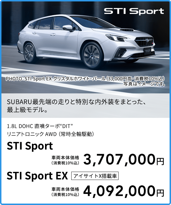 SUBARU最先端の走りと特別な内外装をまとった、最上級モデル。PHOTO：STI Sport EX クリスタルホワイト・パール（33,000円高・消費税10%込） 写真はイメージです。1.8L DOHC 直噴ターボ“DIT”リニアトロニック AWD （常時全輪駆動）STI Sport 車両本体価格（消費税10%込）3,707,000円 STI Sport EX アイサイトX搭載車 車両本体価格（消費税10%込）4,092,000円