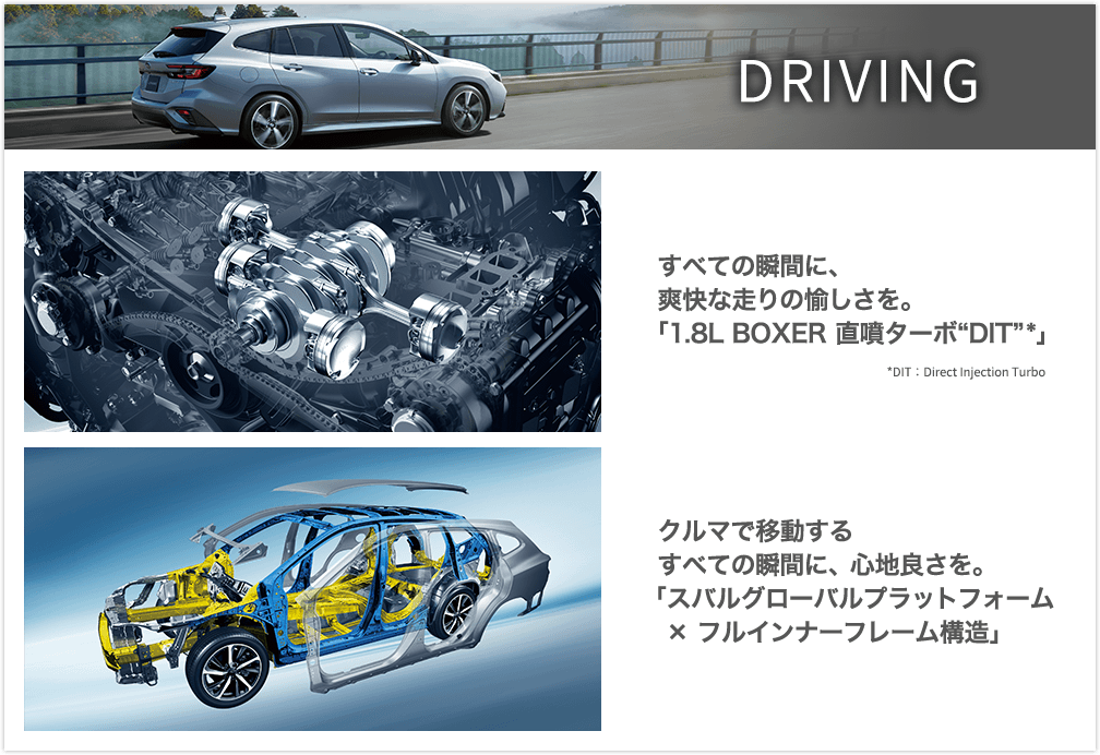 DRIVING すべての瞬間に、爽快な走りの愉しさを。「1.8L BOXER 直噴ターボ“DIT”*」クルマで移動するすべての瞬間に、心地良さを。「スバルグローバルプラットフォーム×フルインナーフレーム構造」