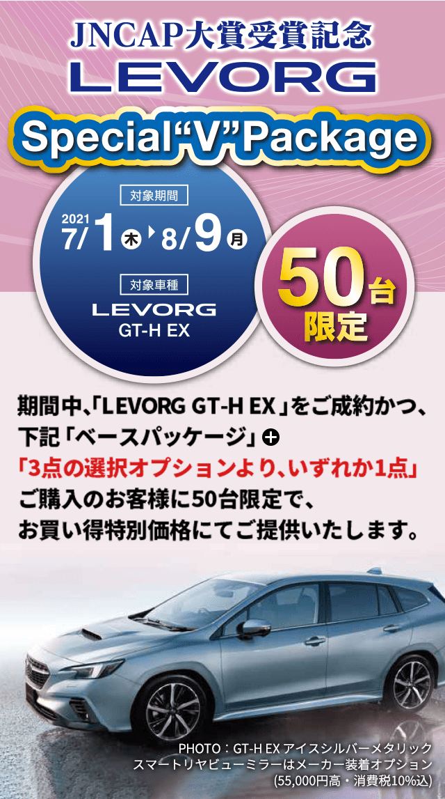 JNCAP大賞受賞記念LEVORG Special V Package 2021 7/1（木）→8/9（月）大賞車種LEVORG GT-H EX 50台限定 期間中、「LEVORG GT-H EX」をご成約かつ、下記「ベースパッケージ」＋「3点の選択オプションより、いずれか1点」ご購入の50台限定で、お買い得特別価格にてご提供いたします。PHOTO：GT-H EX アイスシルバーメタリック　スマートリヤビューミラーはメーカー装着オプション(55,000円高・消費税10%込)
