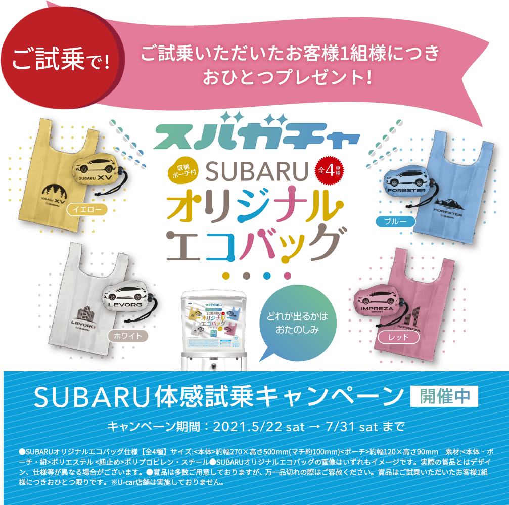 ご試乗で！ ご試乗いただいたお客様1組様につきおひとつプレゼント！ スバガチャ SUBARU オリジナルエコバッグ SUBARU体感試乗キャンペーン開催中 キャンペーン期間：2021.5/22sat→7/31satまで ●SUBARUオリジナルエコバッグ仕様【全4種】サイズ:<本体>約幅270×高さ500mm(マチ約100mm)<ポーチ>約幅120×高さ90mm　素材:<本体・ポーチ・紐>ポリエステル <紐止め>ポリプロピレン・スチール●SUBARUオリジナルエコバッグの画像はいずれもイメージです。実際の賞品とはデザイン、仕様等が異なる場合がございます。●賞品は多数ご用意しておりますが、 万一品切れの際はご容赦ください。賞品はご試乗いただいたお客様1組様につきおひとつ限りです。