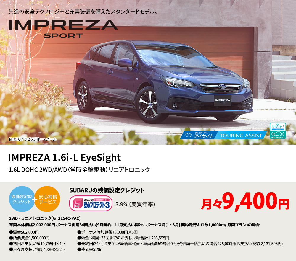 先進の安全テクノロジーと充実装備を備えたスタンダードモデル。 PHOTO ： ラピスブルー・ パール IMPREZA 1.6i-L EyeSight 1.6L DOHC 2WD/AWD（常時全輪駆動）リニアトロニック SUBARUの残価設定クレジット 3.9%（実質年率) 月々9,400円 2WD・リニアトロニック[GT2E54C-PAC]車両本体価格2,002,000円 ボーナス併用34回払い(9月契約、11月支払い開始、ボーナス月[1・8月] 契約走行キロ数1,000km/ 月間プラン)の場合 ●頭金502,000円●所要資金1,500,000円●初回お支払い額10,795円×1回●月々お支払い額9,400円×32回 ●ボーナス時加算額78,000円×5回●頭金+初回~33回までのお支払い額合計1,203,595円●最終回(34回)お支払い額:新車代替・車両返却の場合0円/残価額一括払いの場合928,000円(お支払い 総額2,131,595円) ●残価率51%