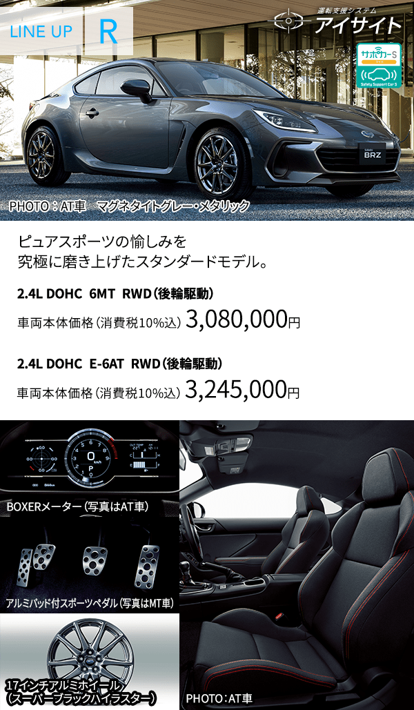 ピュアスポーツの愉しみを究極に磨き上げたスタンダードモデル。 2.4L DOHC  6MT  RWD（後輪駆動） 車両本体価格（消費税10%込）　3,080,000円 2.4L DOHC  E-6AT  RWD（後輪駆動） 車両本体価格（消費税10%込）　3,245,000円 BOXERメーター（写真はAT車） アルミパッド付スポーツペダル（写真はMT車） 17インチアルミホイール（スーパーブラックハイラスター）