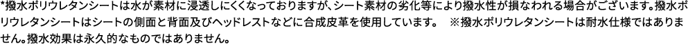 撥水ポリウレタンシートは水が素材に浸透しにくくなっておりますが、シート素材の劣化等により撥水性が損なわれる場合がございます。撥水ポリウレタンシートはシートの側面と背面及びヘッドレストなどに合成皮革を使用しています。　※撥水ポリウレタンシートは耐水仕様ではありません。撥水効果は永久的なものではありません。