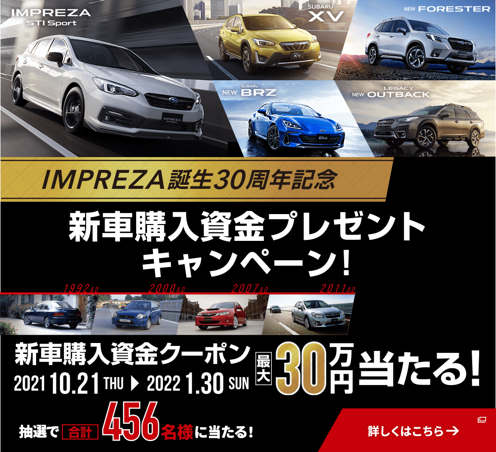 IMPREZA STI Sport  SUBARU XV  NEW FORESTER  NEW SUBARU BRZ  NEW LEGACY OUTBACK IMPREZA誕生30周年記念 新車購入資金プレゼントキャンペーン！ 新車購入資金クーポン 2021 10.21THU→2022 1.30SUN 最大30万円当たる！ 抽選で合計456名様に当たる！ 詳しくはこちら→