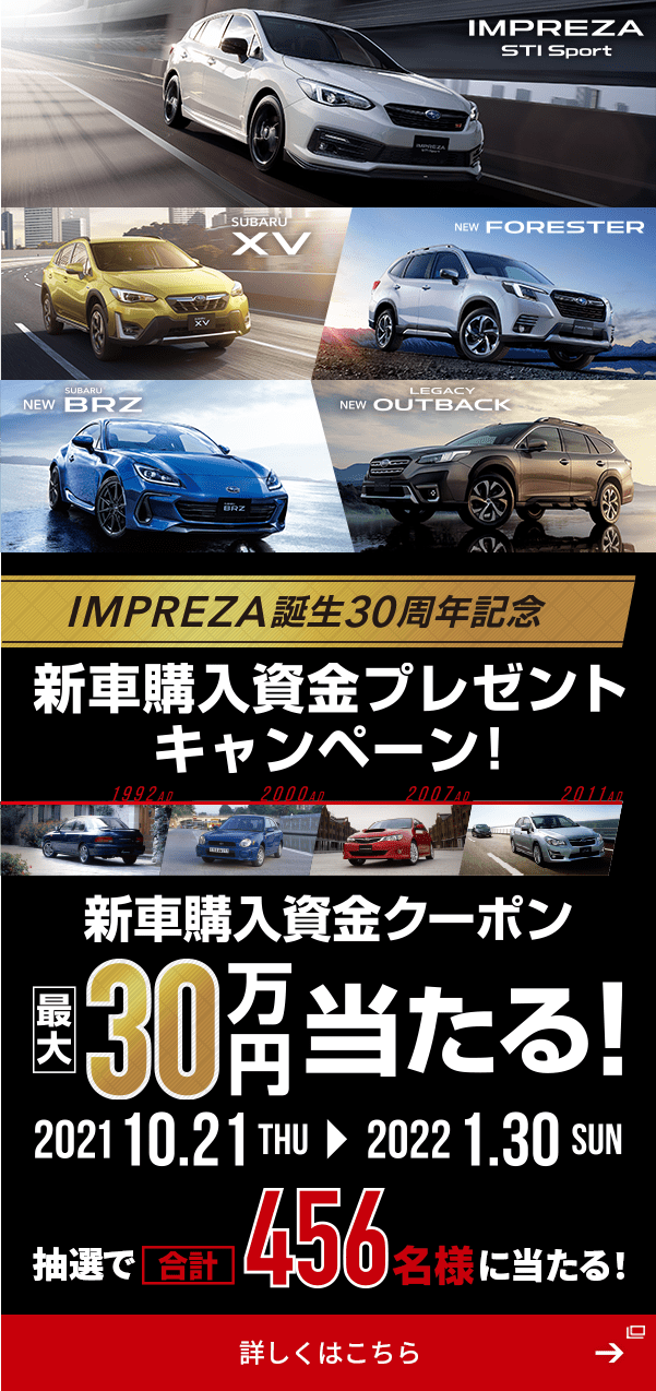 IMPREZA STI Sport  SUBARU XV  NEW FORESTER  NEW SUBARU BRZ  NEW LEGACY OUTBACK IMPREZA誕生30周年記念 新車購入資金プレゼントキャンペーン！ 新車購入資金クーポン 2021 10.21THU→2022 1.30SUN 最大30万円当たる！ 抽選で合計456名様に当たる！ 詳しくはこちら→