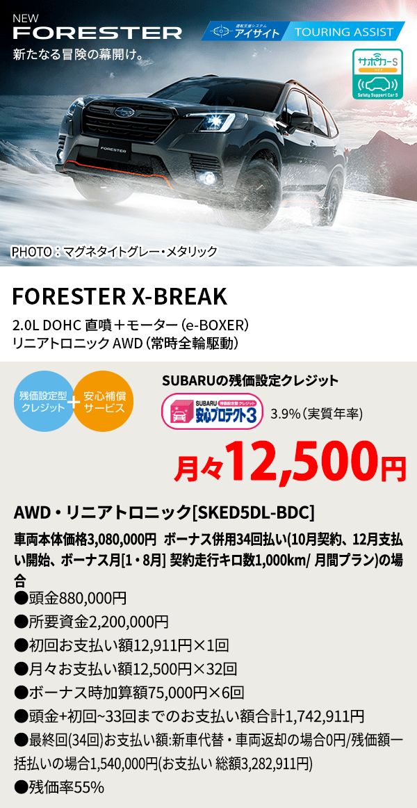 新たなる冒険の幕開け。 PHOTO ： マグネタイトグレー・メタリック FORESTER X-BREAK 2.0L DOHC 直噴＋モーター（e-BOXER）リニアトロニックAWD（常時全輪駆動） SUBARUの残価設定クレジット 月々10,100円 AWD・リニアトロニック[GTEE5LL-67]車両本体価格2,706,000円 ボーナス併用34回払い(9月契約、11月支払い開始、ボーナス月[1・8月] 契約走行キロ数1,000km/ 月間プラン)の場合 ●頭金906,000円●所要資金1,800,000円●初回お支払い額11,001円×1回●月々お支払い額10,100円×32回 ●ボーナス時加算額75,000円×6回●頭金+初回~33回までのお支払い額合計1,742,911円●最終回(34回)お支払い額:新車代替・車両返却の場合0円/残価額一括払いの場合1,540,000円(お支払い 総額3,281,911円) ●残価率55%