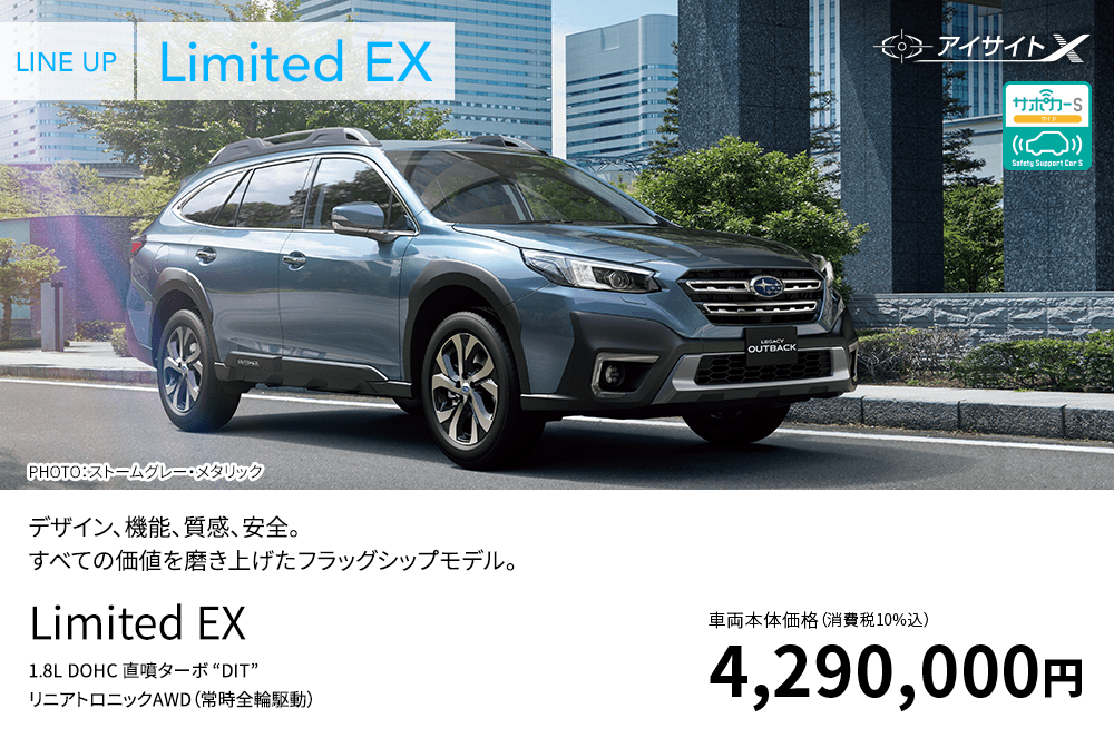 LINE UP Limited EX PHOTO：ストームグレー・メタリック デザイン、機能、質感、安全。すべての価値を磨き上げたフラッグシップモデル。 Limited EX 1.8L DOHC 直噴ターボ “DIT” リニアトロニックAWD（常時全輪駆動） 車両本体価格（消費税10%込）4,290,000円