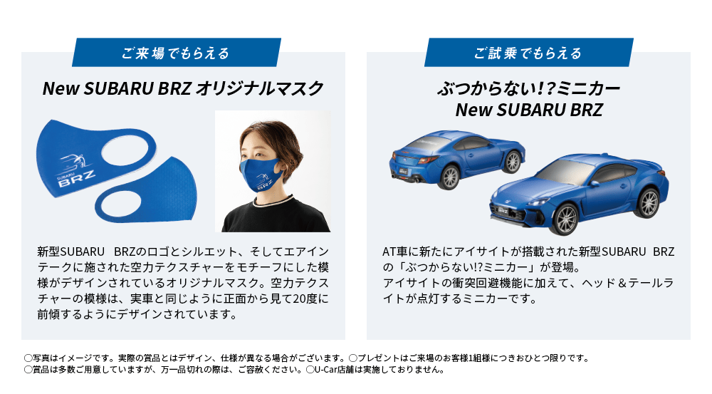 ご来場でもらえる New SUBARU BRZ オリジナルマスク 新型SUBARU BRZのロゴとシルエット、そしてエアインテークに施された空力テクスチャーをモチーフにした模様がデザインされているオリジナルマスク。空力テクスチャーの模様は、実車と同じように正面から見て20度に前傾するようにデザインされています。 ご試乗でもらえる ぶつからない！？ミニカーNew SUBARU BRZ AT車に新たにアイサイトが搭載された新型SUBARU BRZの「ぶつからない!?ミニカー」が登場。アイサイトの衝突回避機能に加えて、ヘッド＆テールライトが点灯するミニカーです。