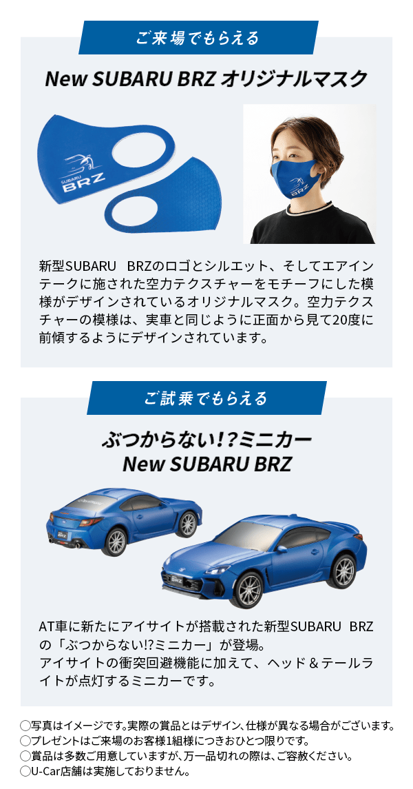 ご来場でもらえる New SUBARU BRZ オリジナルマスク 新型SUBARU BRZのロゴとシルエット、そしてエアインテークに施された空力テクスチャーをモチーフにした模様がデザインされているオリジナルマスク。空力テクスチャーの模様は、実車と同じように正面から見て20度に前傾するようにデザインされています。 ご試乗でもらえる ぶつからない！？ミニカーNew SUBARU BRZ AT車に新たにアイサイトが搭載された新型SUBARU BRZの「ぶつからない!?ミニカー」が登場。アイサイトの衝突回避機能に加えて、ヘッド＆テールライトが点灯するミニカーです。